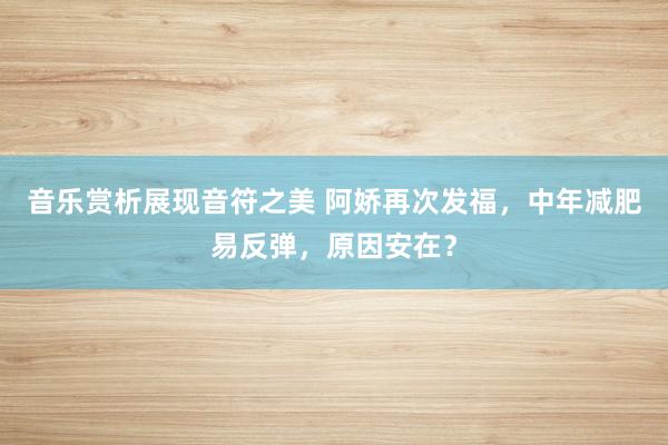 音乐赏析展现音符之美 阿娇再次发福，中年减肥易反弹，原因安在？