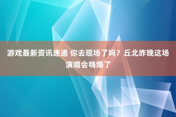 游戏最新资讯速递 你去现场了吗？丘北昨晚这场演唱会嗨爆了