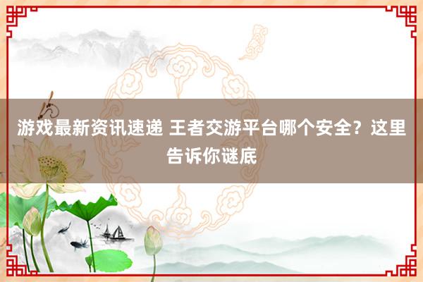 游戏最新资讯速递 王者交游平台哪个安全？这里告诉你谜底