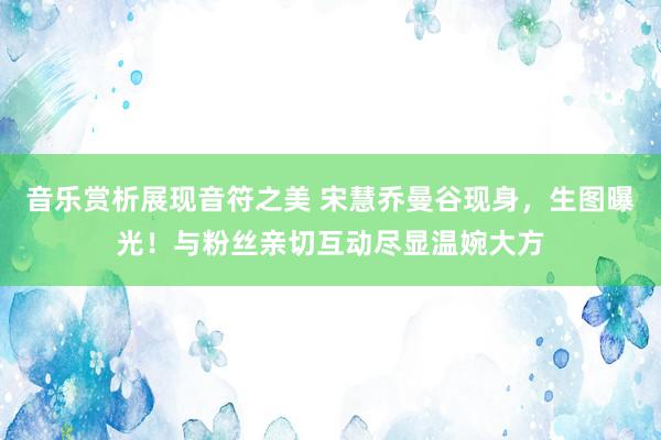 音乐赏析展现音符之美 宋慧乔曼谷现身，生图曝光！与粉丝亲切互动尽显温婉大方