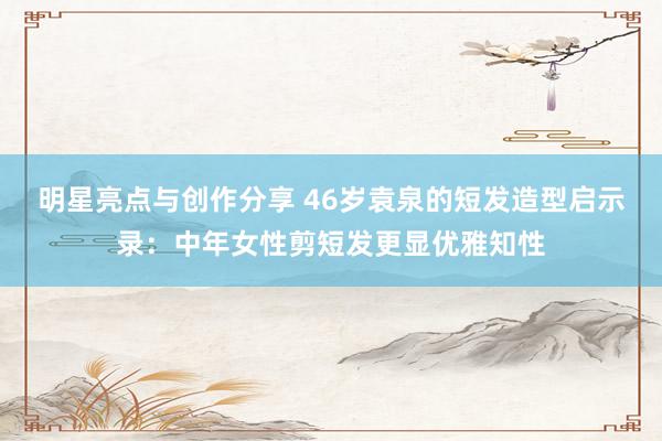 明星亮点与创作分享 46岁袁泉的短发造型启示录：中年女性剪短发更显优雅知性