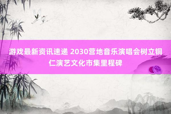 游戏最新资讯速递 2030营地音乐演唱会树立铜仁演艺文化市集里程碑