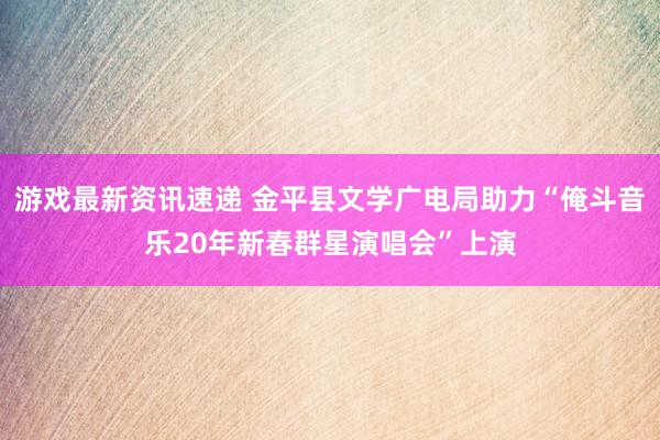 游戏最新资讯速递 金平县文学广电局助力“俺斗音乐20年新春群星演唱会”上演