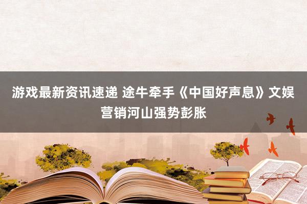 游戏最新资讯速递 途牛牵手《中国好声息》文娱营销河山强势彭胀