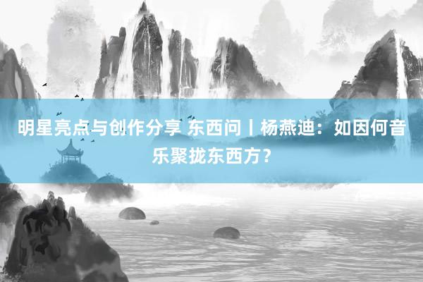 明星亮点与创作分享 东西问丨杨燕迪：如因何音乐聚拢东西方？