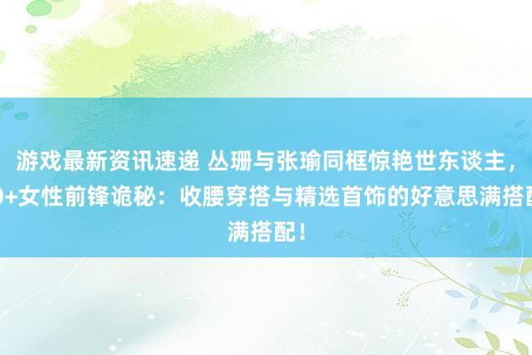 游戏最新资讯速递 丛珊与张瑜同框惊艳世东谈主，60+女性前锋诡秘：收腰穿搭与精选首饰的好意思满搭配！