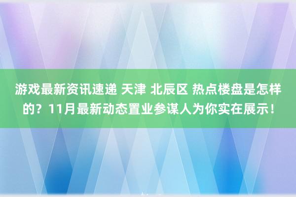 游戏最新资讯速递 天津 北辰区 热点楼盘是怎样的？11月最新动态置业参谋人为你实在展示！