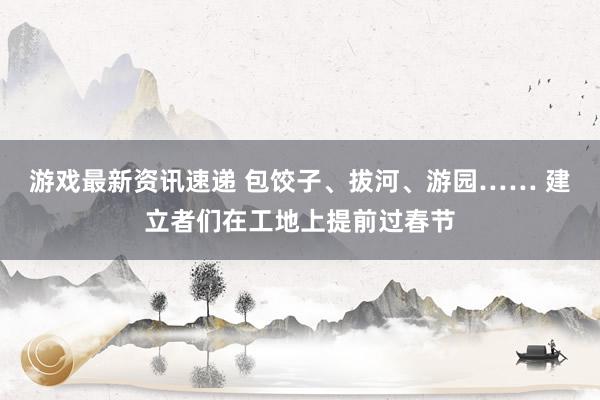 游戏最新资讯速递 包饺子、拔河、游园…… 建立者们在工地上提前过春节