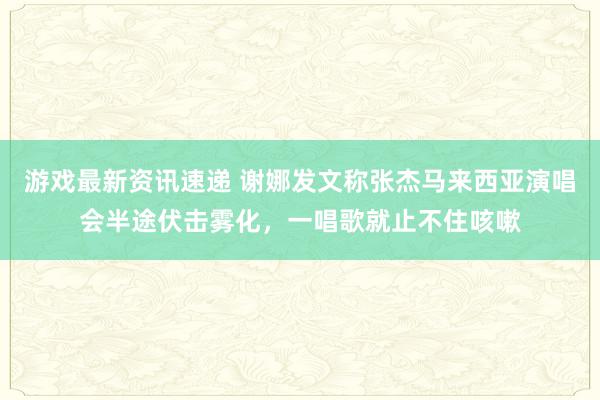 游戏最新资讯速递 谢娜发文称张杰马来西亚演唱会半途伏击雾化，一唱歌就止不住咳嗽