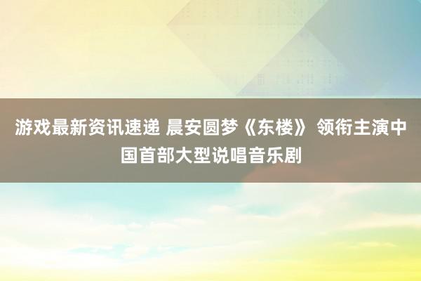 游戏最新资讯速递 晨安圆梦《东楼》 领衔主演中国首部大型说唱音乐剧