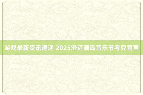 游戏最新资讯速递 2025澄迈漓岛音乐节考究官宣