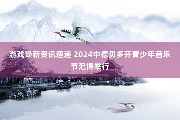 游戏最新资讯速递 2024中德贝多芬青少年音乐节汜博举行