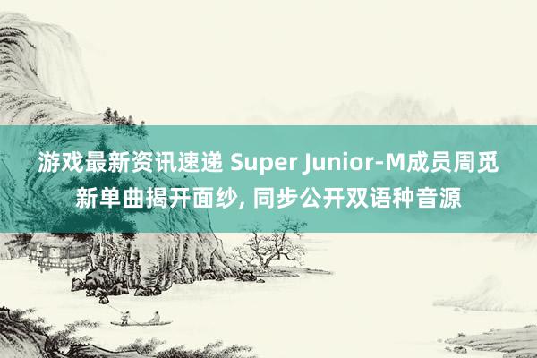 游戏最新资讯速递 Super Junior-M成员周觅新单曲揭开面纱, 同步公开双语种音源