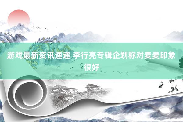 游戏最新资讯速递 李行亮专辑企划称对麦麦印象很好