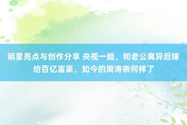 明星亮点与创作分享 央视一姐，和老公离异后嫁给百亿富豪，如今的周涛奈何样了