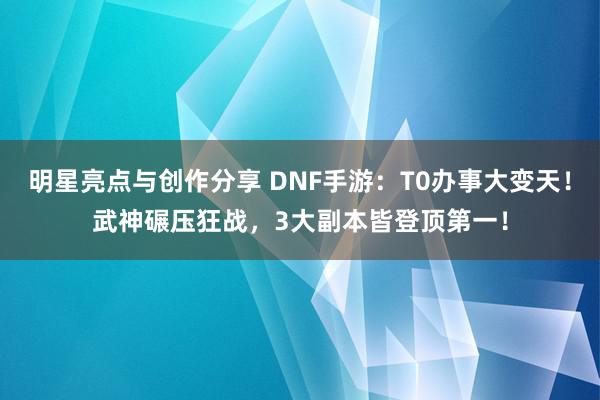 明星亮点与创作分享 DNF手游：T0办事大变天！武神碾压狂战，3大副本皆登顶第一！