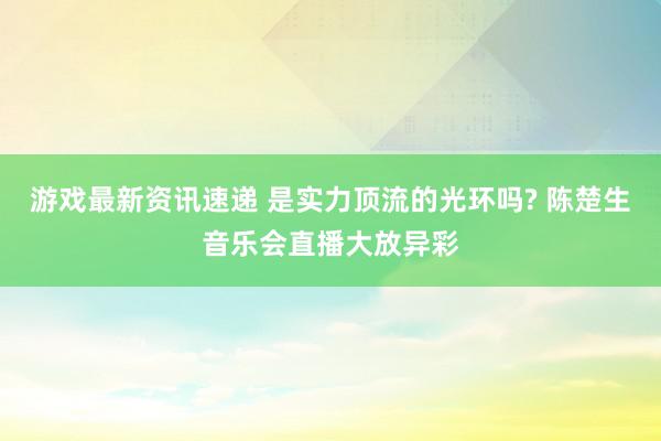 游戏最新资讯速递 是实力顶流的光环吗? 陈楚生音乐会直播大放异彩