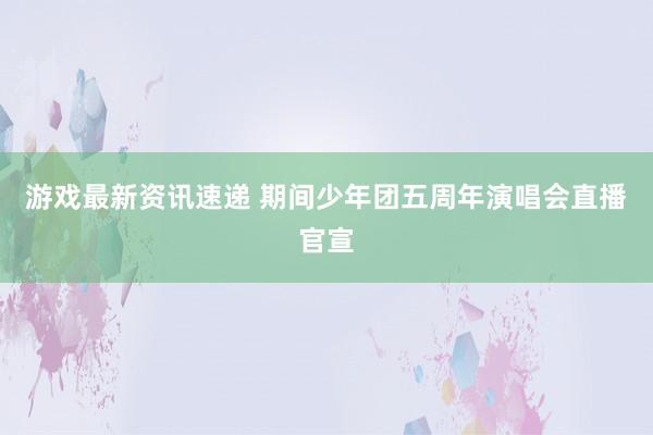 游戏最新资讯速递 期间少年团五周年演唱会直播官宣