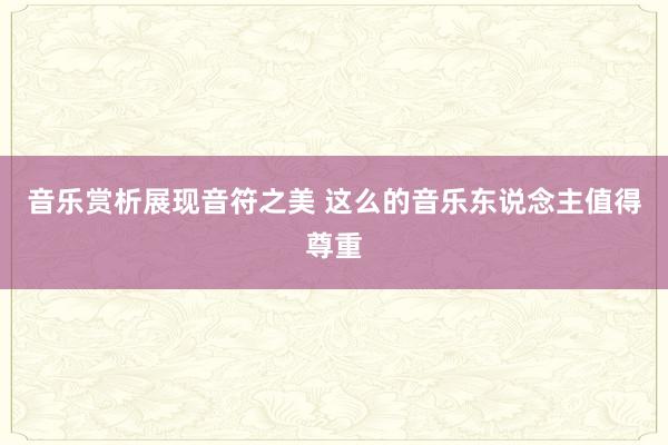 音乐赏析展现音符之美 这么的音乐东说念主值得尊重