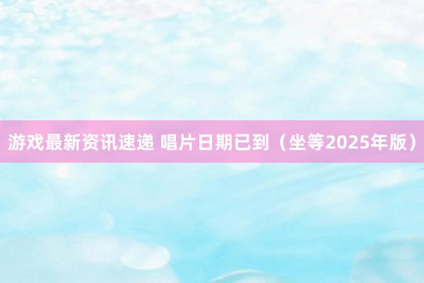 游戏最新资讯速递 唱片日期已到（坐等2025年版）