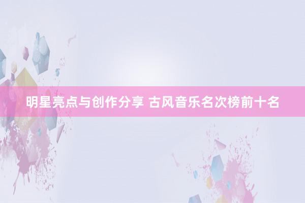 明星亮点与创作分享 古风音乐名次榜前十名