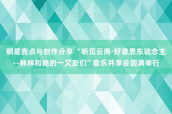 明星亮点与创作分享 “听见云南·好意思东说念主--林林和她的一又友们”音乐共享会圆满举行