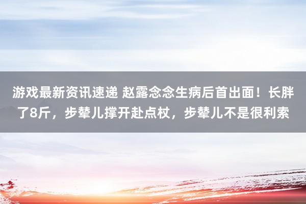 游戏最新资讯速递 赵露念念生病后首出面！长胖了8斤，步辇儿撑开赴点杖，步辇儿不是很利索