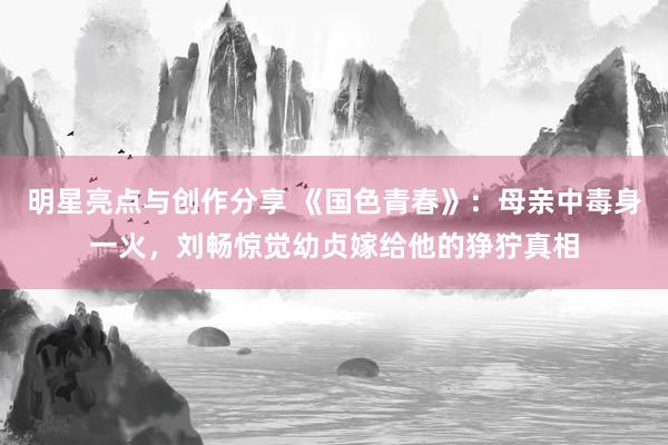 明星亮点与创作分享 《国色青春》：母亲中毒身一火，刘畅惊觉幼贞嫁给他的狰狞真相