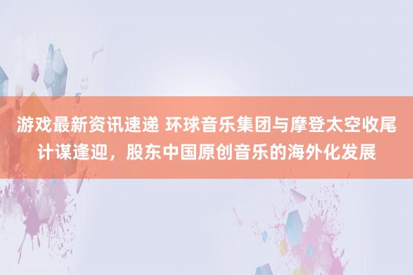 游戏最新资讯速递 环球音乐集团与摩登太空收尾计谋逢迎，股东中国原创音乐的海外化发展