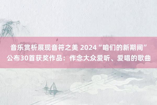 音乐赏析展现音符之美 2024“咱们的新期间”公布30首获奖作品：作念大众爱听、爱唱的歌曲