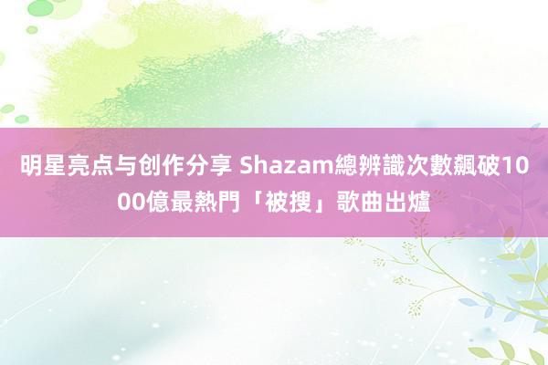 明星亮点与创作分享 Shazam總辨識次數飆破1000億　最熱門「被搜」歌曲出爐