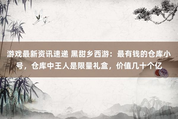 游戏最新资讯速递 黑甜乡西游：最有钱的仓库小号，仓库中王人是限量礼盒，价值几十个亿