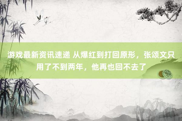 游戏最新资讯速递 从爆红到打回原形，张颂文只用了不到两年，他再也回不去了