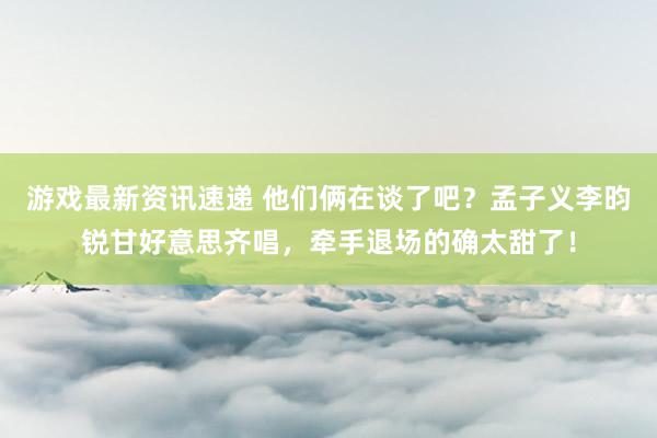 游戏最新资讯速递 他们俩在谈了吧？孟子义李昀锐甘好意思齐唱，牵手退场的确太甜了！