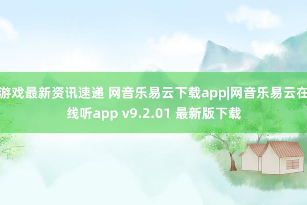 游戏最新资讯速递 网音乐易云下载app|网音乐易云在线听app v9.2.01 最新版下载