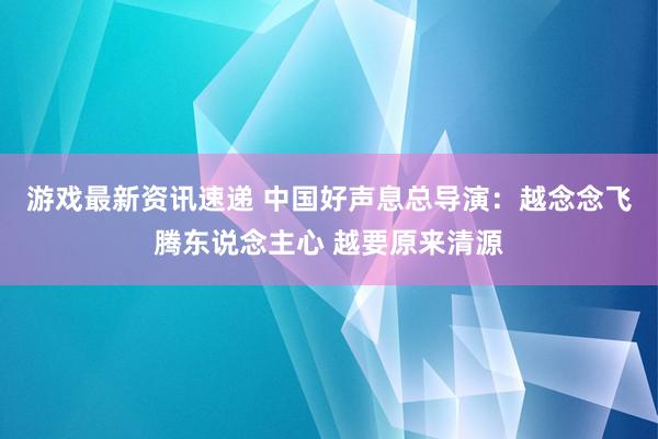 游戏最新资讯速递 中国好声息总导演：越念念飞腾东说念主心 越要原来清源