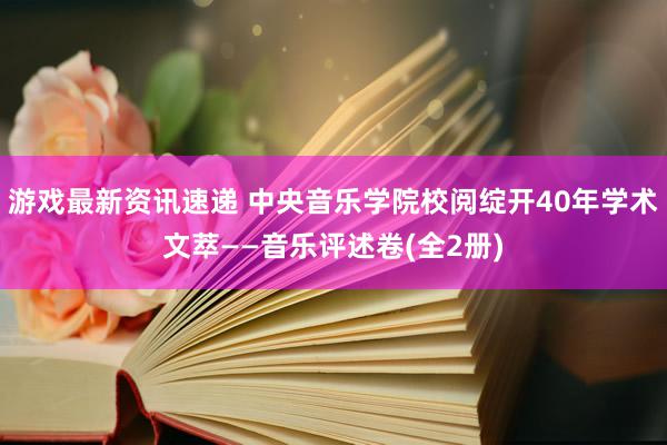 游戏最新资讯速递 中央音乐学院校阅绽开40年学术文萃——音乐评述卷(全2册)