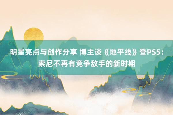 明星亮点与创作分享 博主谈《地平线》登PS5：索尼不再有竞争敌手的新时期