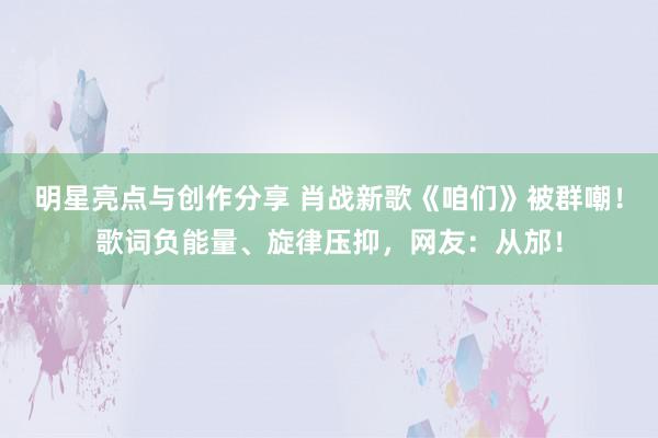 明星亮点与创作分享 肖战新歌《咱们》被群嘲！歌词负能量、旋律压抑，网友：从邡！