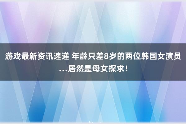 游戏最新资讯速递 年龄只差8岁的两位韩国女演员…居然是母女探求！