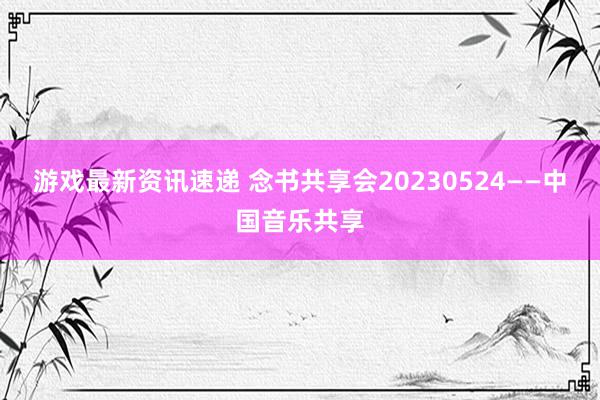 游戏最新资讯速递 念书共享会20230524——中国音乐共享