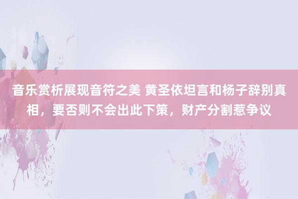 音乐赏析展现音符之美 黄圣依坦言和杨子辞别真相，要否则不会出此下策，财产分割惹争议