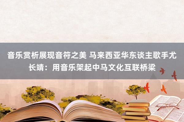 音乐赏析展现音符之美 马来西亚华东谈主歌手尤长靖：用音乐架起中马文化互联桥梁