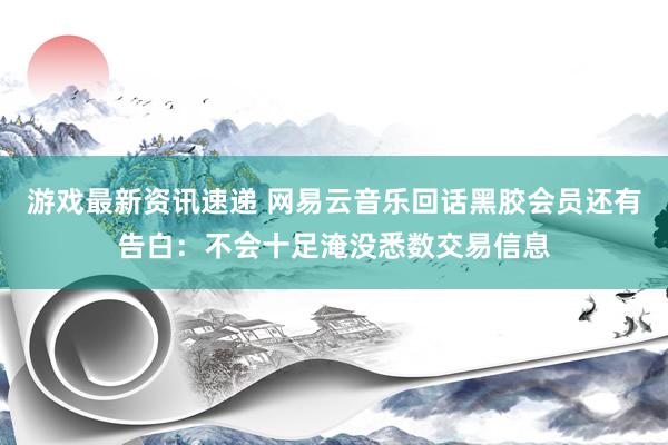 游戏最新资讯速递 网易云音乐回话黑胶会员还有告白：不会十足淹没悉数交易信息