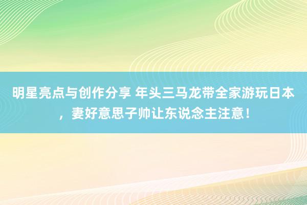 明星亮点与创作分享 年头三马龙带全家游玩日本，妻好意思子帅让东说念主注意！