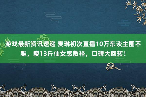 游戏最新资讯速递 麦琳初次直播10万东谈主围不雅，瘦13斤仙女感敷裕，口碑大回转！