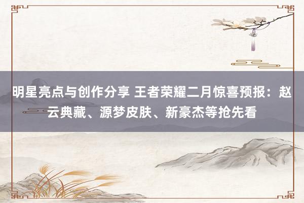 明星亮点与创作分享 王者荣耀二月惊喜预报：赵云典藏、源梦皮肤、新豪杰等抢先看