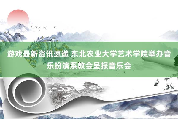 游戏最新资讯速递 东北农业大学艺术学院举办音乐扮演系教会呈报音乐会