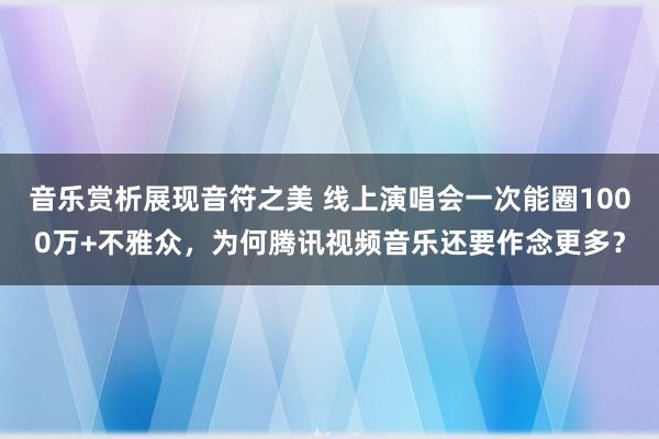 音乐赏析展现音符之美 线上演唱会一次能圈1000万+不雅众，为何腾讯视频音乐还要作念更多？