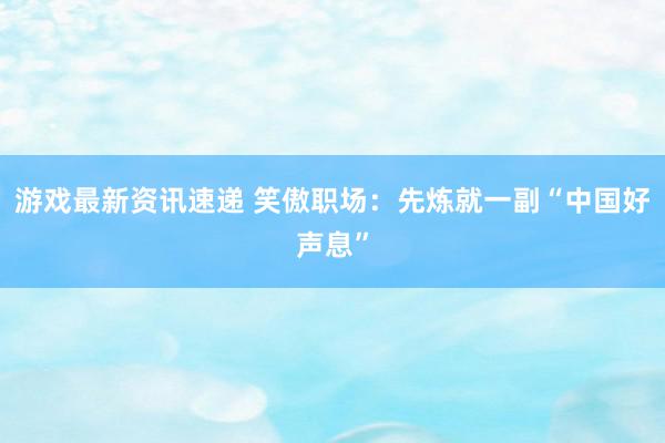 游戏最新资讯速递 笑傲职场：先炼就一副“中国好声息”